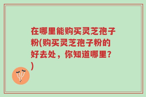 在哪里能购买灵芝孢子粉(购买灵芝孢子粉的好去处，你知道哪里？)-第1张图片-超越