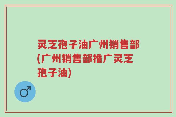 灵芝孢子油广州销售部(广州销售部推广灵芝孢子油)-第1张图片-超越 灵芝孢子油广州销售部(广州销售部推广灵芝孢子油)-第1张图片-超越