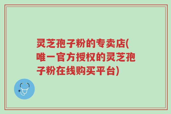 灵芝孢子粉的专卖店(唯一官方授权的灵芝孢子粉在线购买平台)-第1张图片-超越 灵芝孢子粉的专卖店(唯一官方授权的灵芝孢子粉在线购买平台)-第1张图片-超越