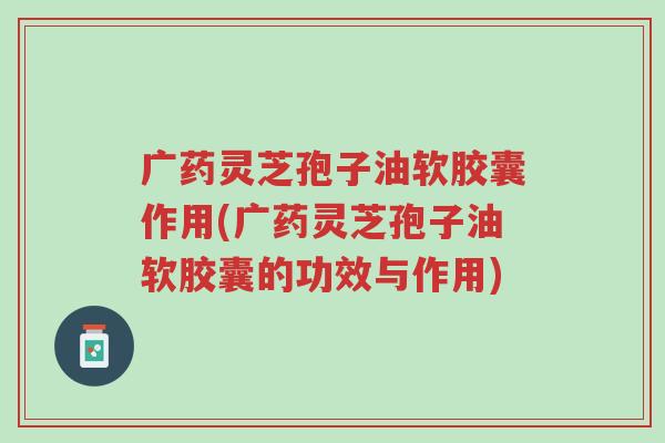 广药灵芝孢子油软胶囊作用(广药灵芝孢子油软胶囊的功效与作用)-第1张图片-超越 广药灵芝孢子油软胶囊作用(广药灵芝孢子油软胶囊的功效与作用)-第1张图片-超越