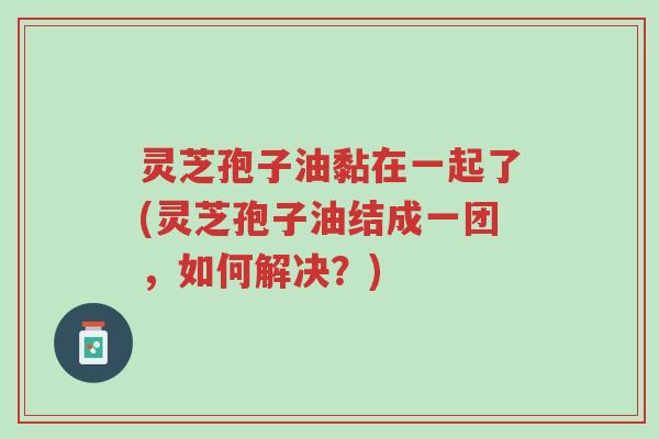 灵芝孢子油黏在一起了(灵芝孢子油结成一团,如何解决?)-第1张图片-超越 灵芝孢子油黏在一起了(灵芝孢子油结成一团,如何解决?)-第1张图片-超越