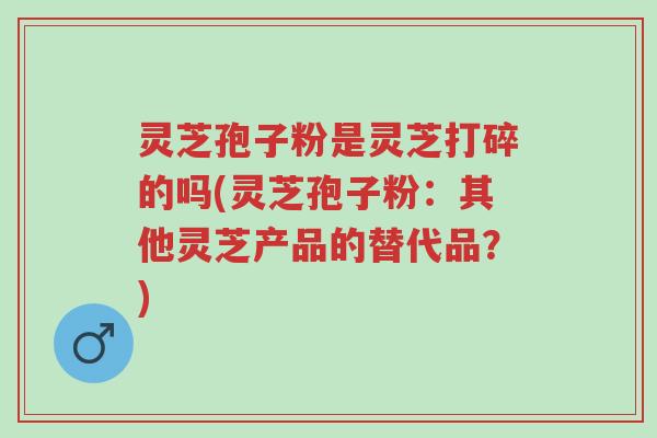 灵芝孢子粉是灵芝打碎的吗(灵芝孢子粉：其他灵芝产品的替代品？)-第1张图片-超越