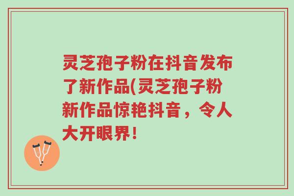 灵芝孢子粉在抖音发布了新作品(灵芝孢子粉新作品惊艳抖音,令人大开眼界!-第1张图片-超越 灵芝孢子粉在抖音发布了新作品(灵芝孢子粉新作品惊艳抖音,令人大开眼界!-第1张图片-超越
