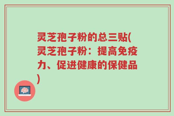 灵芝孢子粉的总三贴(灵芝孢子粉:提高免疫力、促进健康的保健品)-第1张图片-超越 灵芝孢子粉的总三贴(灵芝孢子粉:提高免疫力、促进健康的保健品)-第1张图片-超越