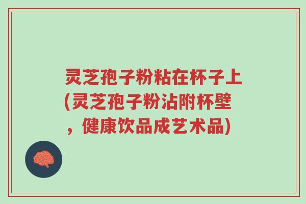 灵芝孢子粉粘在杯子上(灵芝孢子粉沾附杯壁,健康饮品成艺术品)-第1张图片-超越 灵芝孢子粉粘在杯子上(灵芝孢子粉沾附杯壁,健康饮品成艺术品)-第1张图片-超越