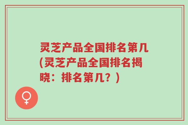 灵芝产品全国排名第几(灵芝产品全国排名揭晓:排名第几?)-第1张图片-超越 灵芝产品全国排名第几(灵芝产品全国排名揭晓:排名第几?)-第1张图片-超越