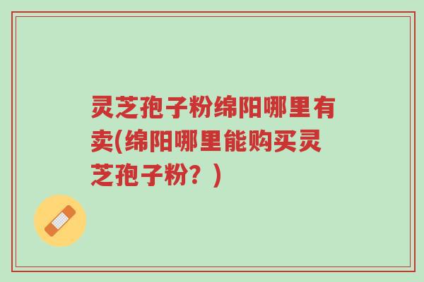 灵芝孢子粉绵阳哪里有卖(绵阳哪里能购买灵芝孢子粉？)-第1张图片-超越