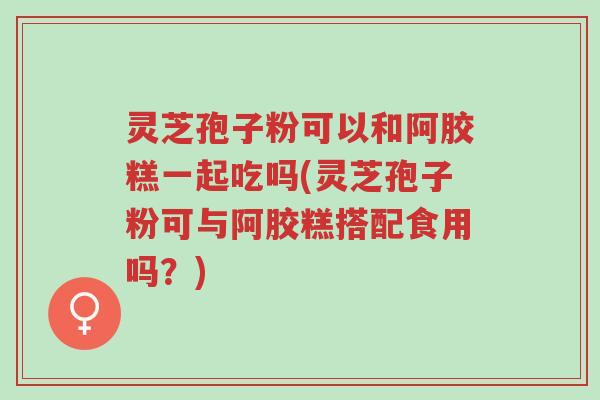 灵芝孢子粉可以和阿胶糕一起吃吗(灵芝孢子粉可与阿胶糕搭配食用吗？)-第1张图片-超越