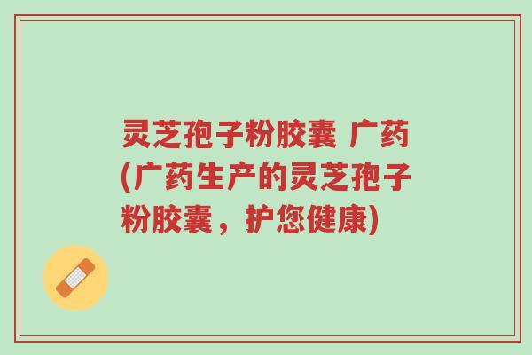 灵芝孢子粉胶囊 广药(广药生产的灵芝孢子粉胶囊,护您健康)-第1张图片-超越 灵芝孢子粉胶囊 广药(广药生产的灵芝孢子粉胶囊,护您健康)-第1张图片-超越