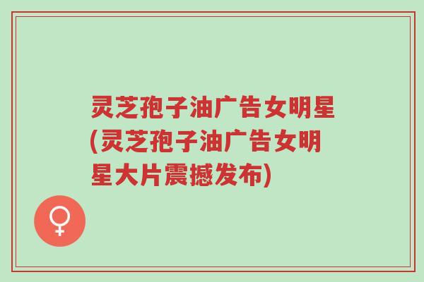 灵芝孢子油广告女明星(灵芝孢子油广告女明星大片震撼发布)-第1张图片-超越 灵芝孢子油广告女明星(灵芝孢子油广告女明星大片震撼发布)-第1张图片-超越