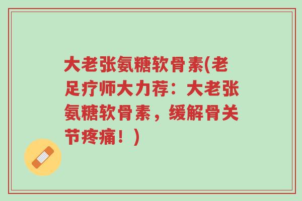 大老张氨糖软骨素(老足疗师大力荐：大老张氨糖软骨素，缓解骨关节疼痛！)-第1张图片-超越