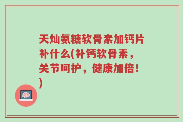 天灿氨糖软骨素加钙片补什么(补钙软骨素,关节呵护,健康加倍!)-第1张图片-超越 天灿氨糖软骨素加钙片补什么(补钙软骨素,关节呵护,健康加倍!)-第1张图片-超越
