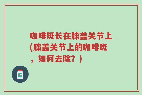 咖啡斑长在膝盖关节上(膝盖关节上的咖啡斑,如何去除?)-第1张图片-超越 咖啡斑长在膝盖关节上(膝盖关节上的咖啡斑,如何去除?)-第1张图片-超越