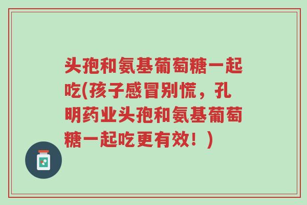头孢和氨基葡萄糖一起吃(孩子感冒别慌,孔明药业头孢和氨基葡萄糖一起吃更有效!)-第1张图片-超越 头孢和氨基葡萄糖一起吃(孩子感冒别慌,孔明药业头孢和氨基葡萄糖一起吃更有效!)-第1张图片-超越