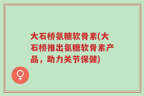 大石桥氨糖软骨素(大石桥推出氨糖软骨素产品,助力关节保健)-第1张图片-超越 大石桥氨糖软骨素(大石桥推出氨糖软骨素产品,助力关节保健)-第1张图片-超越