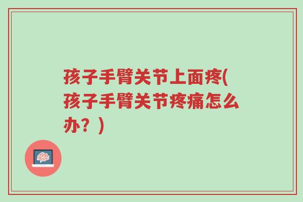 孩子手臂关节上面疼(孩子手臂关节疼痛怎么办?)-第1张图片-超越 孩子手臂关节上面疼(孩子手臂关节疼痛怎么办?)-第1张图片-超越