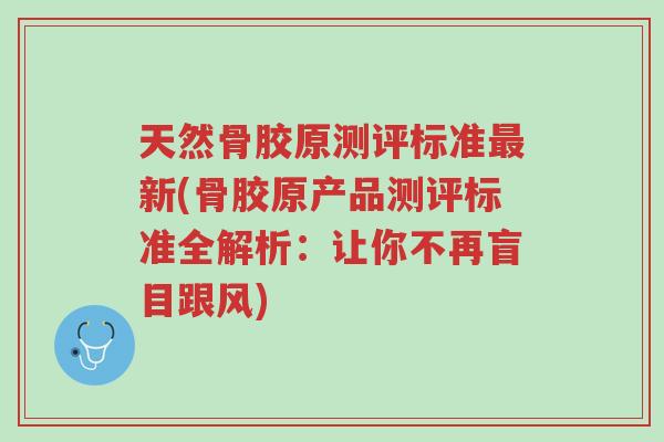 天然骨胶原测评标准最新(骨胶原产品测评标准全解析:让你不再盲目跟风)-第1张图片-超越 天然骨胶原测评标准最新(骨胶原产品测评标准全解析:让你不再盲目跟风)-第1张图片-超越