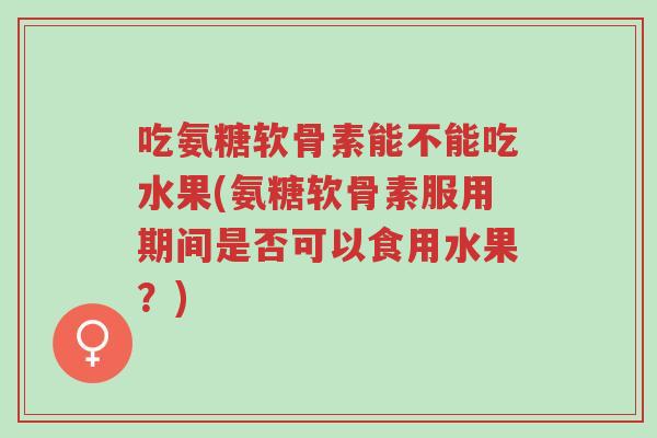 吃氨糖软骨素能不能吃水果(氨糖软骨素服用期间是否可以食用水果？)-第1张图片-超越