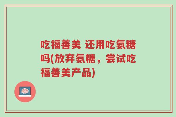 吃福善美 还用吃氨糖吗(放弃氨糖,尝试吃福善美产品)-第1张图片-超越 吃福善美 还用吃氨糖吗(放弃氨糖,尝试吃福善美产品)-第1张图片-超越
