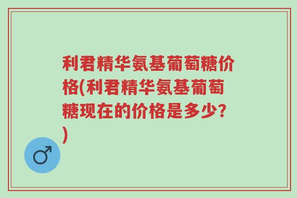 利君精华氨基葡萄糖价格(利君精华氨基葡萄糖现在的价格是多少？)-第1张图片-超越