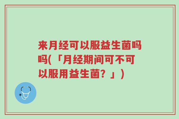 来月经可以服益生菌吗吗(「月经期间可不可以服用益生菌?」)-第1张图片-超越 来月经可以服益生菌吗吗(「月经期间可不可以服用益生菌?」)-第1张图片-超越