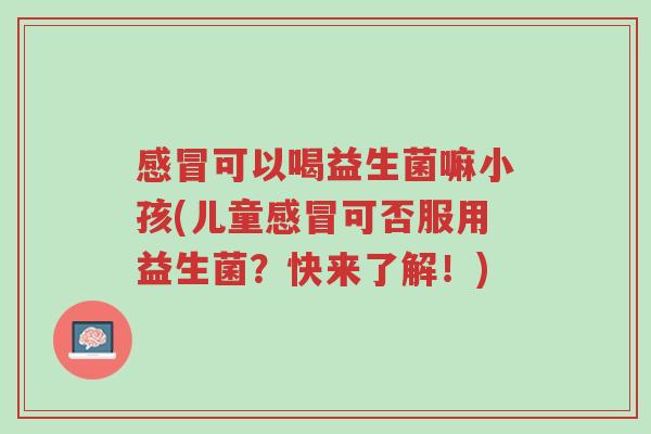 感冒可以喝益生菌嘛小孩(儿童感冒可否服用益生菌?快来了解!)-第1张图片-超越 感冒可以喝益生菌嘛小孩(儿童感冒可否服用益生菌?快来了解!)-第1张图片-超越