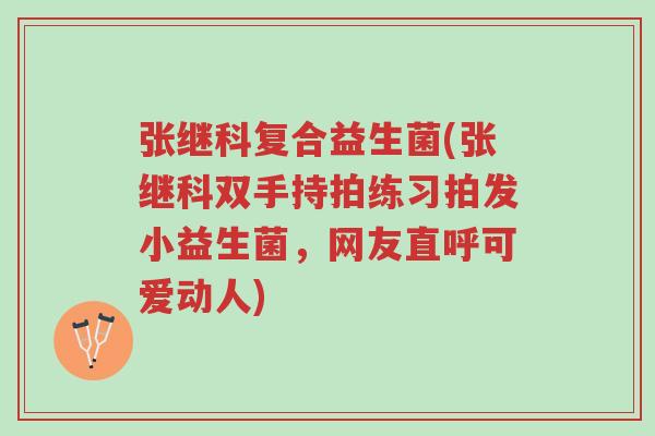 张继科复合益生菌(张继科双手持拍练习拍发小益生菌,网友直呼可爱动人)-第1张图片-超越 张继科复合益生菌(张继科双手持拍练习拍发小益生菌,网友直呼可爱动人)-第1张图片-超越