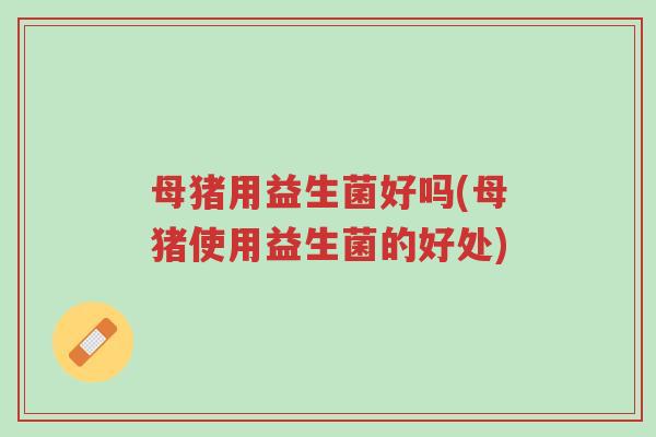 母猪用益生菌好吗(母猪使用益生菌的好处)-第1张图片-超越