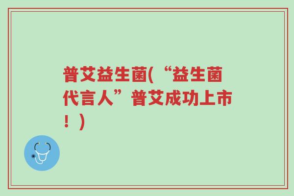 普艾益生菌(“益生菌代言人”普艾成功上市!)-第1张图片-超越 普艾益生菌(“益生菌代言人”普艾成功上市!)-第1张图片-超越