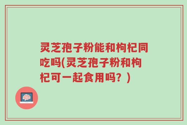 灵芝孢子粉能和枸杞同吃吗(灵芝孢子粉和枸杞可一起食用吗?)-第1张图片-超越 灵芝孢子粉能和枸杞同吃吗(灵芝孢子粉和枸杞可一起食用吗?)-第1张图片-超越