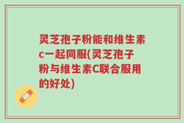 灵芝孢子粉能和维生素c一起同服(灵芝孢子粉与维生素C联合服用的好处)-第1张图片-超越 灵芝孢子粉能和维生素c一起同服(灵芝孢子粉与维生素C联合服用的好处)-第1张图片-超越