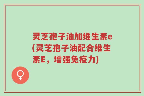 灵芝孢子油加维生素e(灵芝孢子油配合维生素E,增强免疫力)-第1张图片-超越 灵芝孢子油加维生素e(灵芝孢子油配合维生素E,增强免疫力)-第1张图片-超越