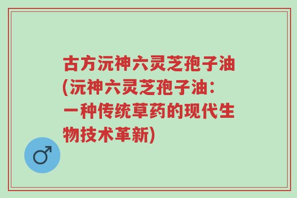 古方沅神六灵芝孢子油(沅神六灵芝孢子油:一种传统草药的现代生物技术革新)-第1张图片-超越 古方沅神六灵芝孢子油(沅神六灵芝孢子油:一种传统草药的现代生物技术革新)-第1张图片-超越