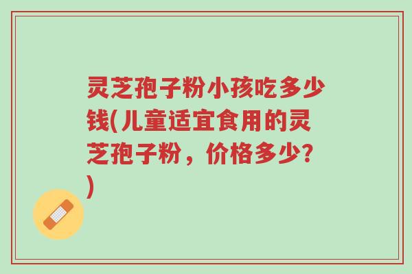 灵芝孢子粉小孩吃多少钱(儿童适宜食用的灵芝孢子粉,价格多少?)-第1张图片-超越 灵芝孢子粉小孩吃多少钱(儿童适宜食用的灵芝孢子粉,价格多少?)-第1张图片-超越