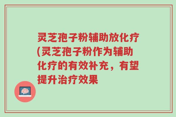 灵芝孢子粉辅助放化疗(灵芝孢子粉作为辅助化疗的有效补充,有望提升治疗效果-第1张图片-超越 灵芝孢子粉辅助放化疗(灵芝孢子粉作为辅助化疗的有效补充,有望提升治疗效果-第1张图片-超越