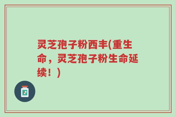 灵芝孢子粉西丰(重生命，灵芝孢子粉生命延续！)-第1张图片-超越