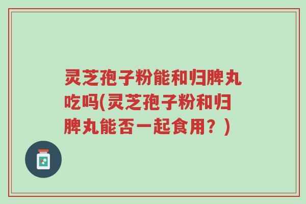 灵芝孢子粉能和归脾丸吃吗(灵芝孢子粉和归脾丸能否一起食用？)-第1张图片-超越