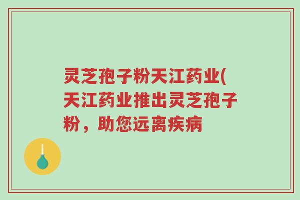 灵芝孢子粉天江药业(天江药业推出灵芝孢子粉,助您远离疾病-第1张图片-超越 灵芝孢子粉天江药业(天江药业推出灵芝孢子粉,助您远离疾病-第1张图片-超越