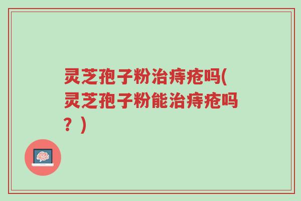 灵芝孢子粉治痔疮吗(灵芝孢子粉能治痔疮吗？)-第1张图片-超越