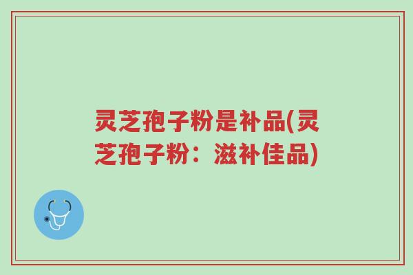 灵芝孢子粉是补品(灵芝孢子粉：滋补佳品)-第1张图片-超越