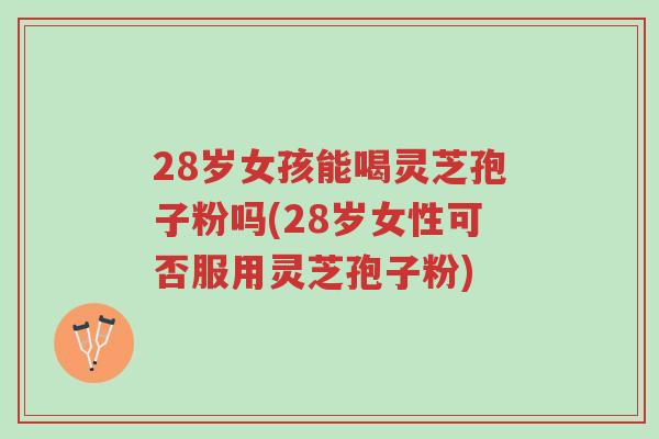 28岁女孩能喝灵芝孢子粉吗(28岁女性可否服用灵芝孢子粉)-第1张图片-超越