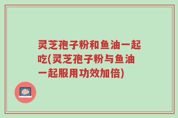 灵芝孢子粉和鱼油一起吃(灵芝孢子粉与鱼油一起服用功效加倍)-第1张图片-超越 灵芝孢子粉和鱼油一起吃(灵芝孢子粉与鱼油一起服用功效加倍)-第1张图片-超越
