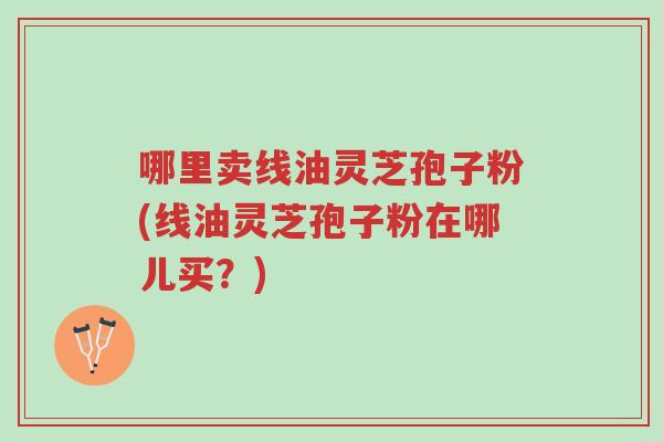 哪里卖线油灵芝孢子粉(线油灵芝孢子粉在哪儿买?)-第1张图片-超越 哪里卖线油灵芝孢子粉(线油灵芝孢子粉在哪儿买?)-第1张图片-超越