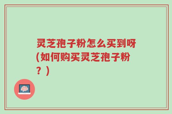 灵芝孢子粉怎么买到呀(如何购买灵芝孢子粉?)-第1张图片-超越 灵芝孢子粉怎么买到呀(如何购买灵芝孢子粉?)-第1张图片-超越