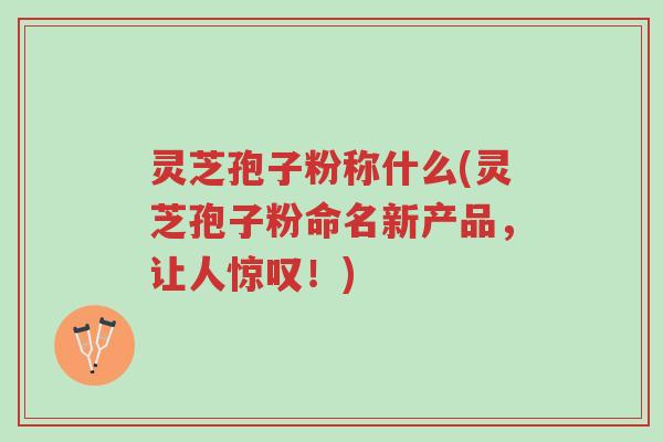 灵芝孢子粉称什么(灵芝孢子粉命名新产品，让人惊叹！)-第1张图片-超越