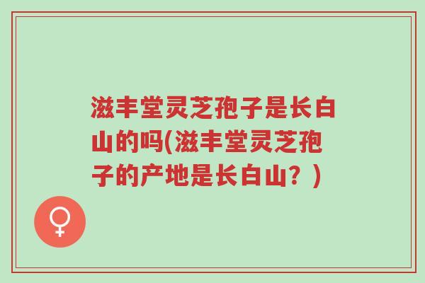 滋丰堂灵芝孢子是长白山的吗(滋丰堂灵芝孢子的产地是长白山?)-第1张图片-超越 滋丰堂灵芝孢子是长白山的吗(滋丰堂灵芝孢子的产地是长白山?)-第1张图片-超越