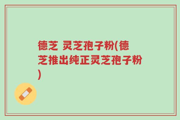 德芝 灵芝孢子粉(德芝推出纯正灵芝孢子粉)-第1张图片-超越
