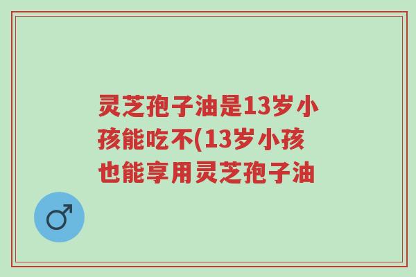灵芝孢子油是13岁小孩能吃不(13岁小孩也能享用灵芝孢子油-第1张图片-超越 灵芝孢子油是13岁小孩能吃不(13岁小孩也能享用灵芝孢子油-第1张图片-超越
