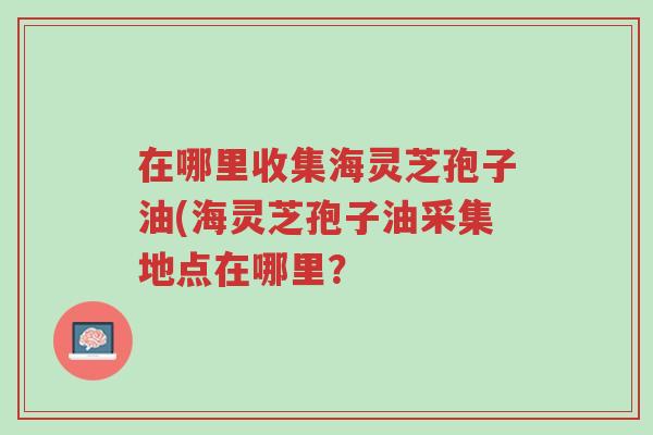 在哪里收集海灵芝孢子油(海灵芝孢子油采集地点在哪里?-第1张图片-超越 在哪里收集海灵芝孢子油(海灵芝孢子油采集地点在哪里?-第1张图片-超越