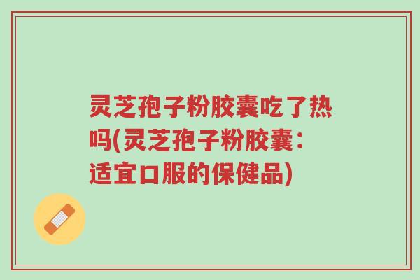 灵芝孢子粉胶囊吃了热吗(灵芝孢子粉胶囊：适宜口服的保健品)-第1张图片-超越